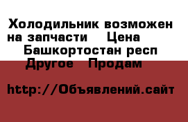 Холодильник,возможен на запчасти  › Цена ­ 700 - Башкортостан респ. Другое » Продам   